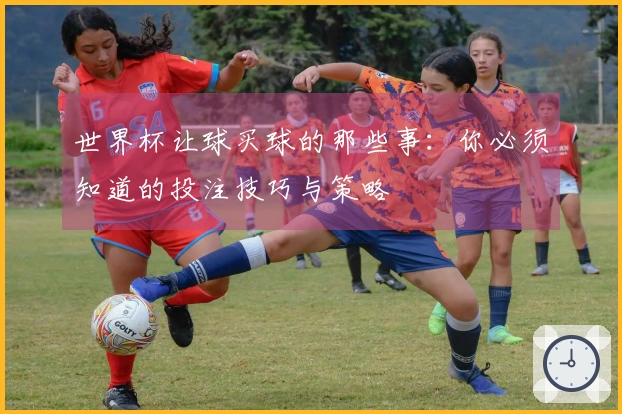世界杯让球买球的那些事：你必须知道的投注技巧与策略